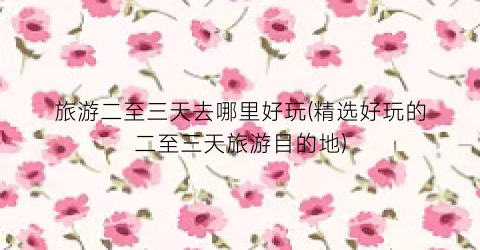 旅游二至三天去哪里好玩(精选好玩的二至三天旅游目的地)