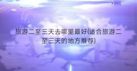 旅游二至三天去哪里最好(适合旅游二至三天的地方推荐)