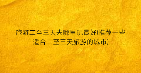 旅游二至三天去哪里玩最好(推荐一些适合二至三天旅游的城市)