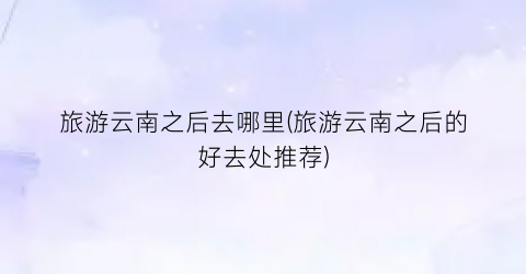 旅游云南之后去哪里(旅游云南之后的好去处推荐)