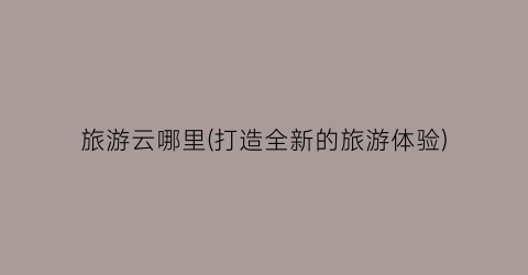 旅游云哪里(打造全新的旅游体验)