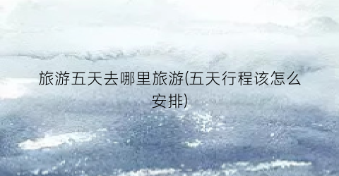 旅游五天去哪里旅游(五天行程该怎么安排)