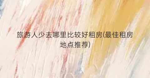 旅游人少去哪里比较好租房(最佳租房地点推荐)