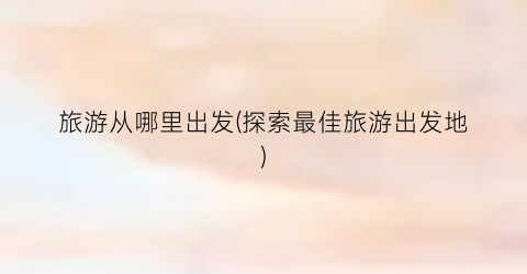 旅游从哪里出发(探索最佳旅游出发地)