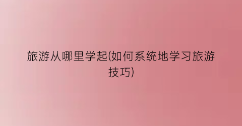 旅游从哪里学起(如何系统地学习旅游技巧)