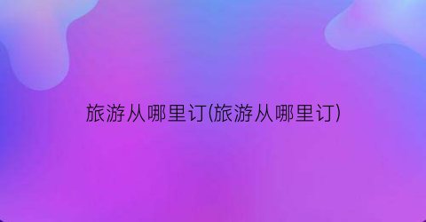旅游从哪里订(旅游从哪里订)
