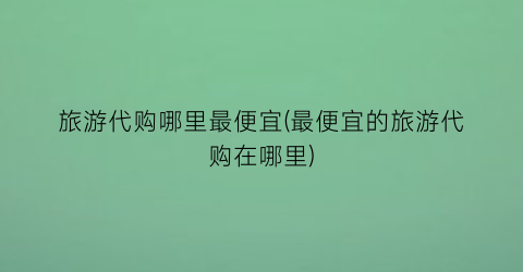 旅游代购哪里最便宜(最便宜的旅游代购在哪里)