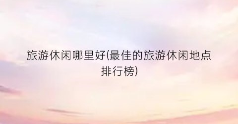 旅游休闲哪里好(最佳的旅游休闲地点排行榜)