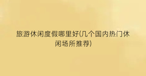 旅游休闲度假哪里好(几个国内热门休闲场所推荐)