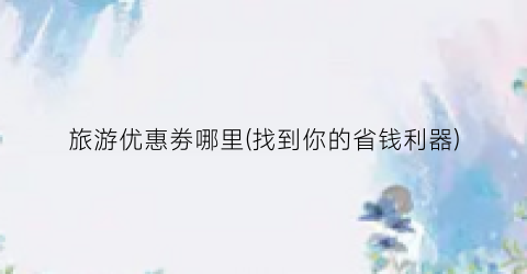 旅游优惠劵哪里(找到你的省钱利器)