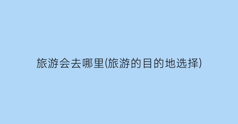 旅游会去哪里(旅游的目的地选择)