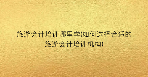 旅游会计培训哪里学(如何选择合适的旅游会计培训机构)