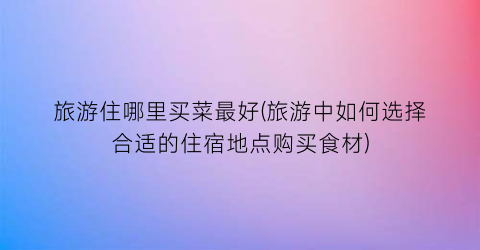 旅游住哪里买菜最好(旅游中如何选择合适的住宿地点购买食材)