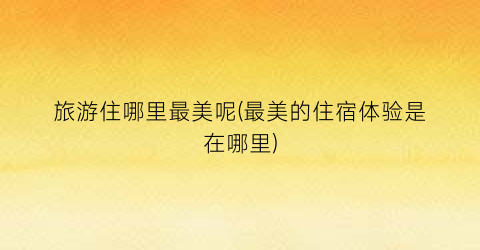 旅游住哪里最美呢(最美的住宿体验是在哪里)
