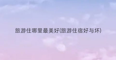 旅游住哪里最美好(旅游住宿好与坏)