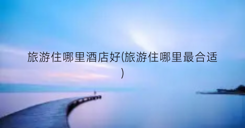 旅游住哪里酒店好(旅游住哪里最合适)