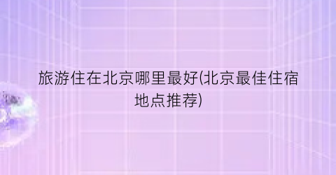 旅游住在北京哪里最好(北京最佳住宿地点推荐)
