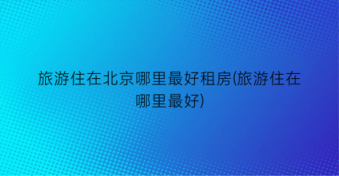 旅游住在北京哪里最好租房(旅游住在哪里最好)