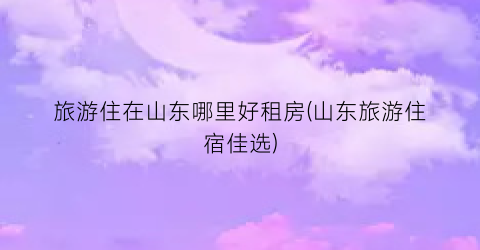 旅游住在山东哪里好租房(山东旅游住宿佳选)