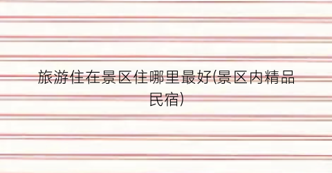 旅游住在景区住哪里最好(景区内精品民宿)