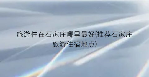 旅游住在石家庄哪里最好(推荐石家庄旅游住宿地点)