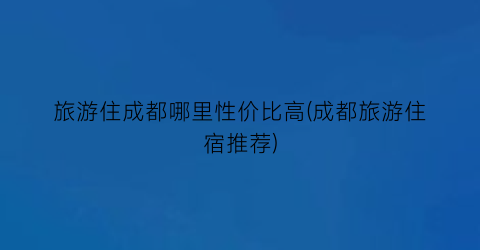 旅游住成都哪里性价比高(成都旅游住宿推荐)