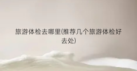 旅游体检去哪里(推荐几个旅游体检好去处)