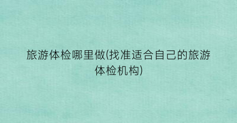 旅游体检哪里做(找准适合自己的旅游体检机构)