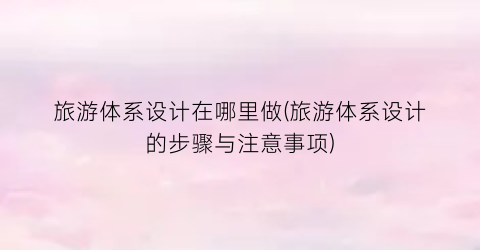 旅游体系设计在哪里做(旅游体系设计的步骤与注意事项)