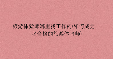 旅游体验师哪里找工作的(如何成为一名合格的旅游体验师)