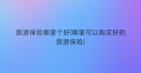 旅游保险哪里个好(哪里可以购买好的旅游保险)