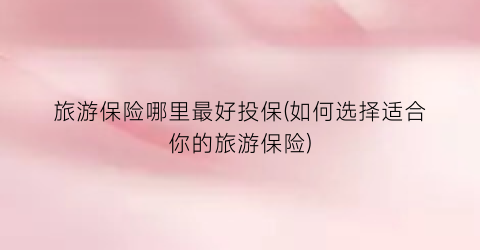 旅游保险哪里最好投保(如何选择适合你的旅游保险)