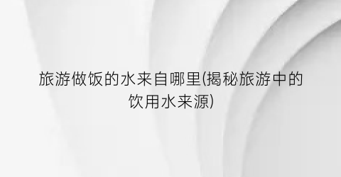旅游做饭的水来自哪里(揭秘旅游中的饮用水来源)