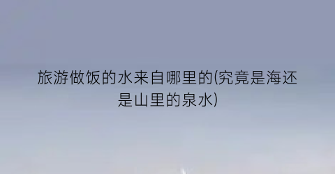 旅游做饭的水来自哪里的(究竟是海还是山里的泉水)