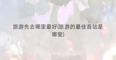 旅游先去哪里最好(旅游的最佳首站是哪里)