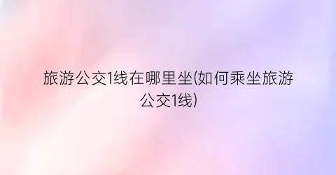 旅游公交1线在哪里坐(如何乘坐旅游公交1线)