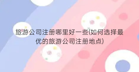旅游公司注册哪里好一些(如何选择最优的旅游公司注册地点)
