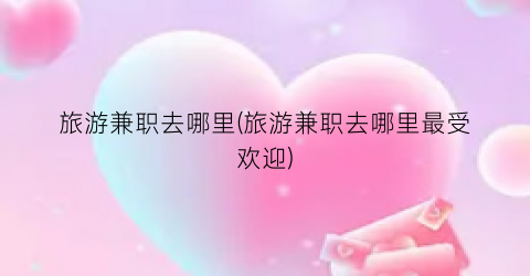 旅游兼职去哪里(旅游兼职去哪里最受欢迎)