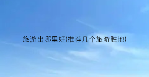 旅游出哪里好(推荐几个旅游胜地)