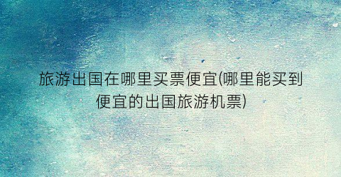 旅游出国在哪里买票便宜(哪里能买到便宜的出国旅游机票)