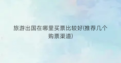 旅游出国在哪里买票比较好(推荐几个购票渠道)