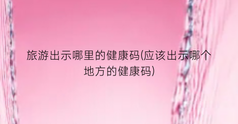 旅游出示哪里的健康码(应该出示哪个地方的健康码)