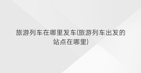 旅游列车在哪里发车(旅游列车出发的站点在哪里)