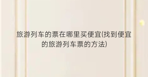 旅游列车的票在哪里买便宜(找到便宜的旅游列车票的方法)