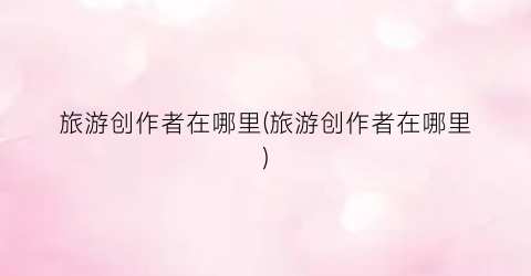 旅游创作者在哪里(旅游创作者在哪里)