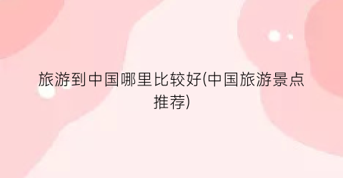 旅游到中国哪里比较好(中国旅游景点推荐)