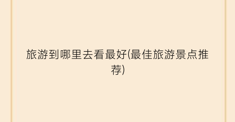 旅游到哪里去看最好(最佳旅游景点推荐)