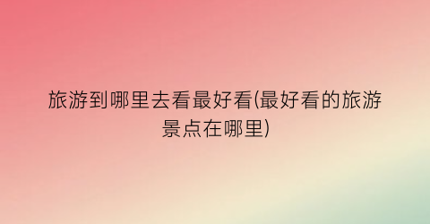 旅游到哪里去看最好看(最好看的旅游景点在哪里)