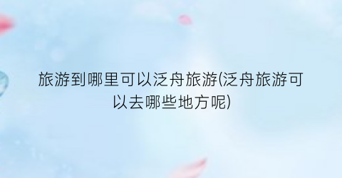 旅游到哪里可以泛舟旅游(泛舟旅游可以去哪些地方呢)