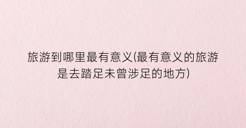 旅游到哪里最有意义(最有意义的旅游是去踏足未曾涉足的地方)